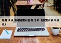 黑龍江資訊網(wǎng)站建設(shè)包括什么（黑龍江新聞資訊）