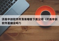 濟南中創(chuàng)軟件開發(fā)有哪些下屬公司（濟南中創(chuàng)軟件是國企嗎?）