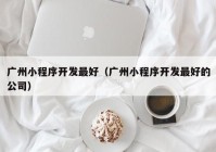 廣州小程序開發(fā)最好（廣州小程序開發(fā)最好的公司）