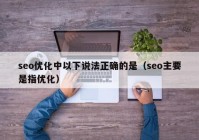 seo優(yōu)化中以下說法正確的是（seo主要是指優(yōu)化）